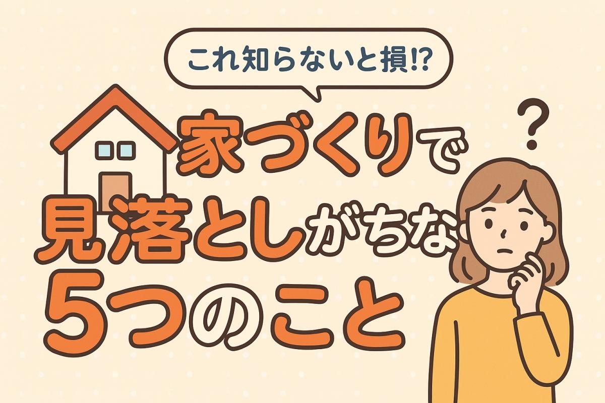 【これ知らないと損!?】家づくり初心者が見落としがちな5つのこと