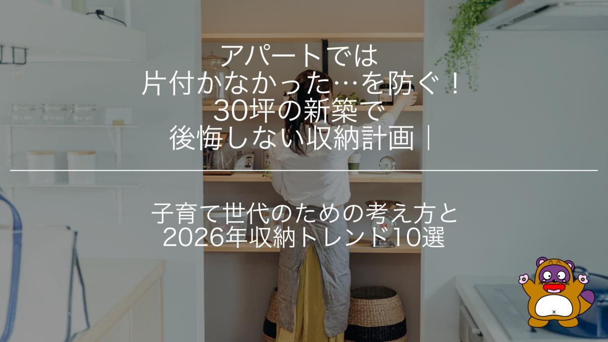 アパートでは片付かなかった…を防ぐ!30坪の新築で後悔しない収納計画|子育て世代のための考え方と2026年収納トレンド10選